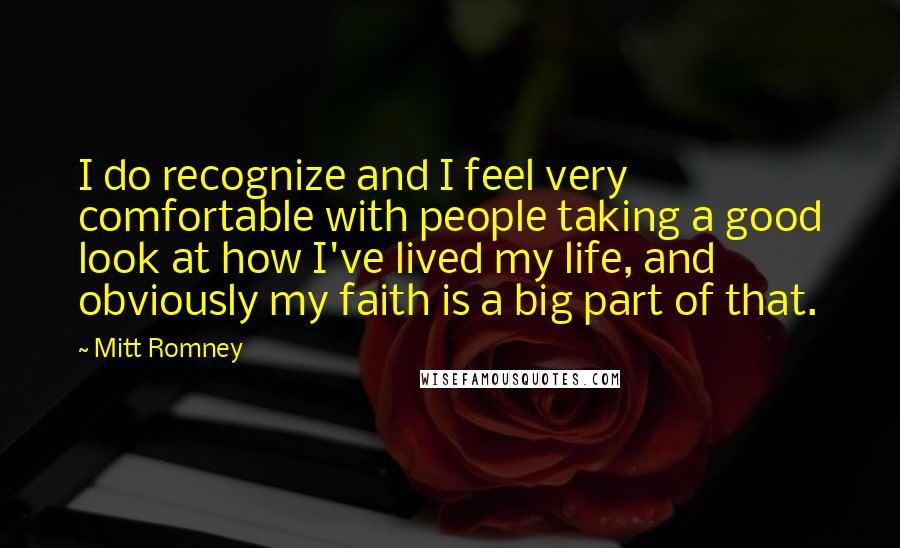 Mitt Romney Quotes: I do recognize and I feel very comfortable with people taking a good look at how I've lived my life, and obviously my faith is a big part of that.