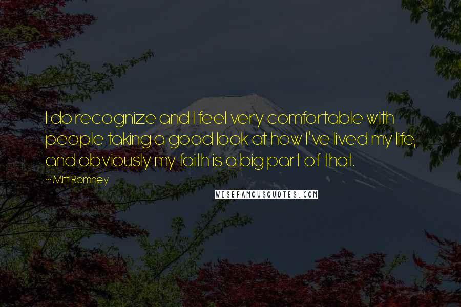 Mitt Romney Quotes: I do recognize and I feel very comfortable with people taking a good look at how I've lived my life, and obviously my faith is a big part of that.