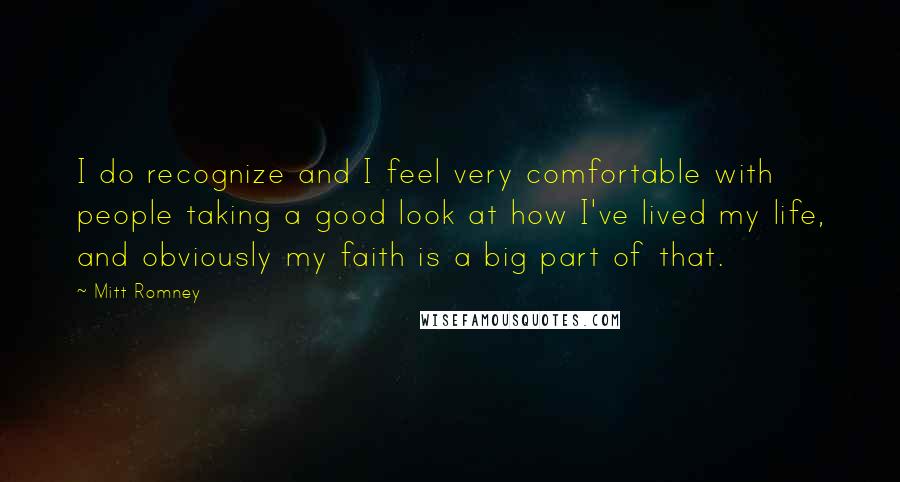 Mitt Romney Quotes: I do recognize and I feel very comfortable with people taking a good look at how I've lived my life, and obviously my faith is a big part of that.