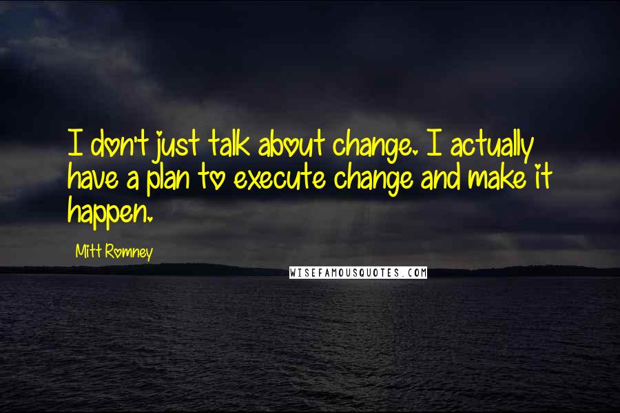 Mitt Romney Quotes: I don't just talk about change. I actually have a plan to execute change and make it happen.