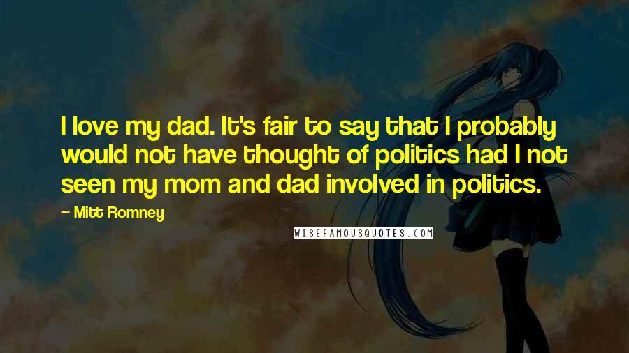 Mitt Romney Quotes: I love my dad. It's fair to say that I probably would not have thought of politics had I not seen my mom and dad involved in politics.
