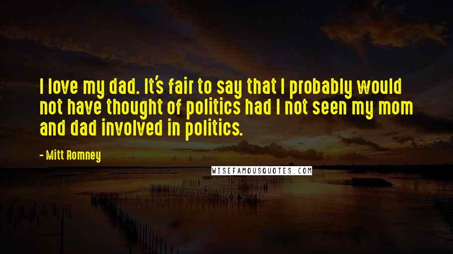 Mitt Romney Quotes: I love my dad. It's fair to say that I probably would not have thought of politics had I not seen my mom and dad involved in politics.