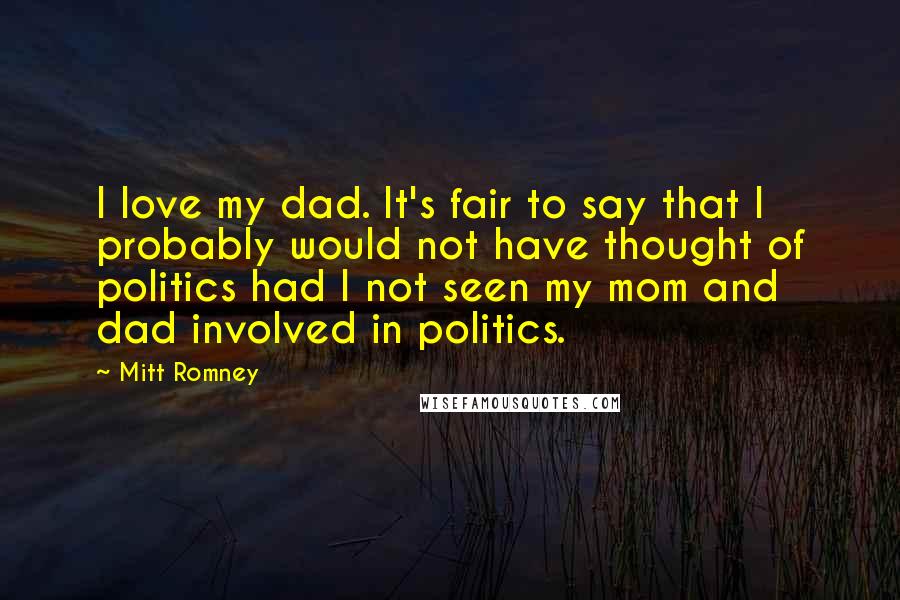 Mitt Romney Quotes: I love my dad. It's fair to say that I probably would not have thought of politics had I not seen my mom and dad involved in politics.