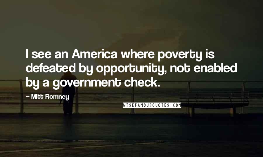 Mitt Romney Quotes: I see an America where poverty is defeated by opportunity, not enabled by a government check.