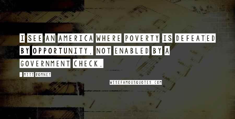 Mitt Romney Quotes: I see an America where poverty is defeated by opportunity, not enabled by a government check.