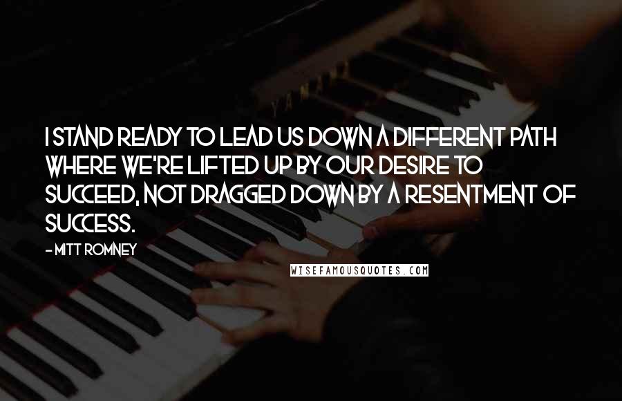 Mitt Romney Quotes: I stand ready to lead us down a different path where we're lifted up by our desire to succeed, not dragged down by a resentment of success.