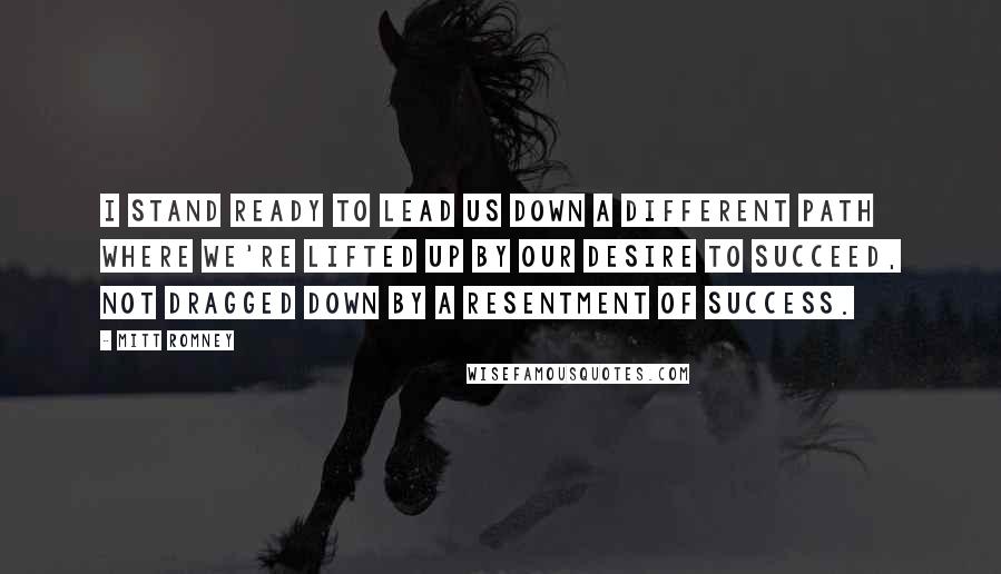 Mitt Romney Quotes: I stand ready to lead us down a different path where we're lifted up by our desire to succeed, not dragged down by a resentment of success.