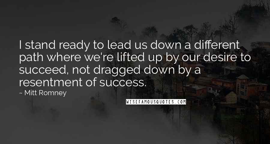 Mitt Romney Quotes: I stand ready to lead us down a different path where we're lifted up by our desire to succeed, not dragged down by a resentment of success.