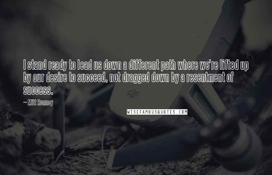 Mitt Romney Quotes: I stand ready to lead us down a different path where we're lifted up by our desire to succeed, not dragged down by a resentment of success.