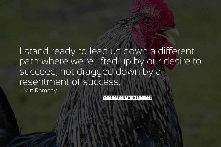 Mitt Romney Quotes: I stand ready to lead us down a different path where we're lifted up by our desire to succeed, not dragged down by a resentment of success.