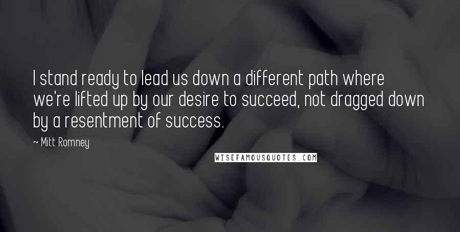 Mitt Romney Quotes: I stand ready to lead us down a different path where we're lifted up by our desire to succeed, not dragged down by a resentment of success.