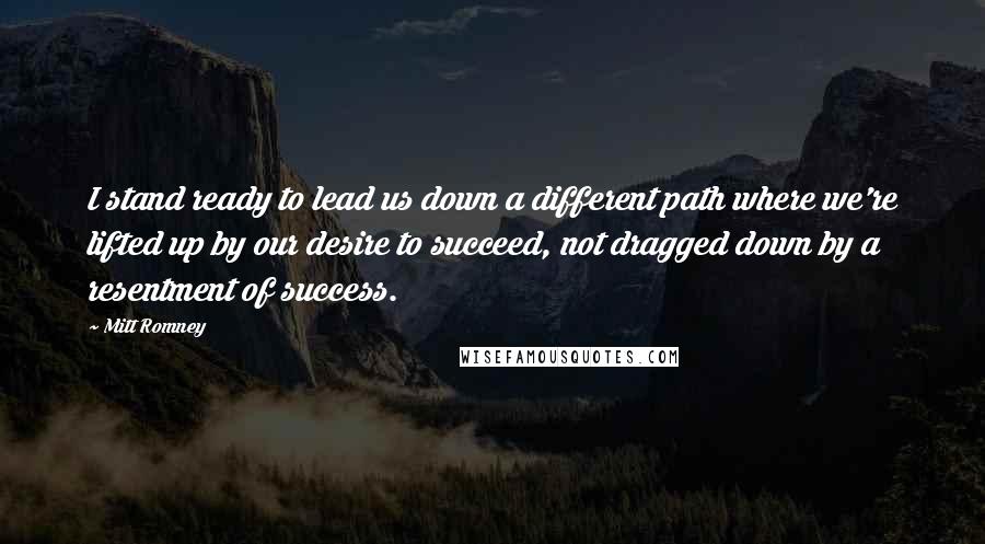 Mitt Romney Quotes: I stand ready to lead us down a different path where we're lifted up by our desire to succeed, not dragged down by a resentment of success.