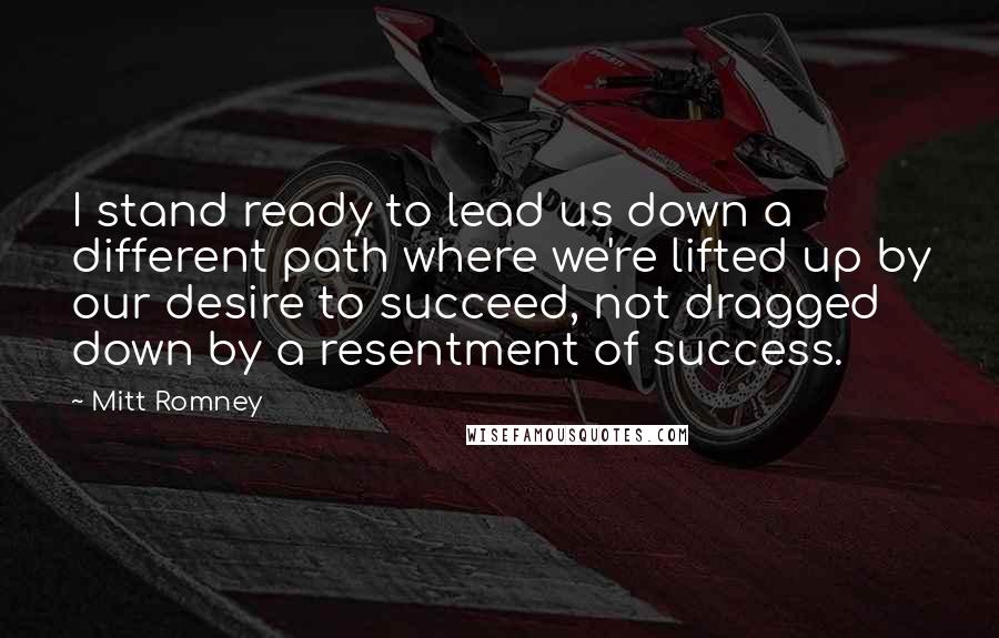 Mitt Romney Quotes: I stand ready to lead us down a different path where we're lifted up by our desire to succeed, not dragged down by a resentment of success.