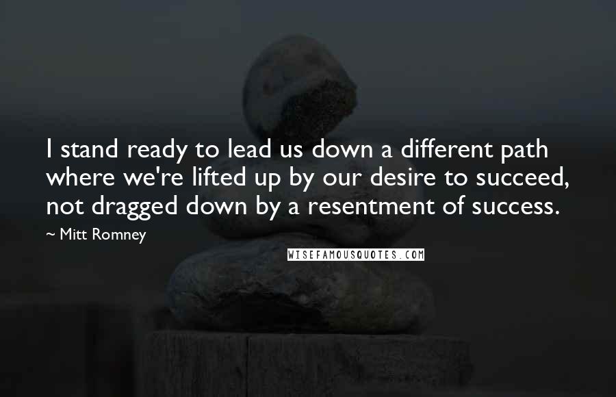 Mitt Romney Quotes: I stand ready to lead us down a different path where we're lifted up by our desire to succeed, not dragged down by a resentment of success.