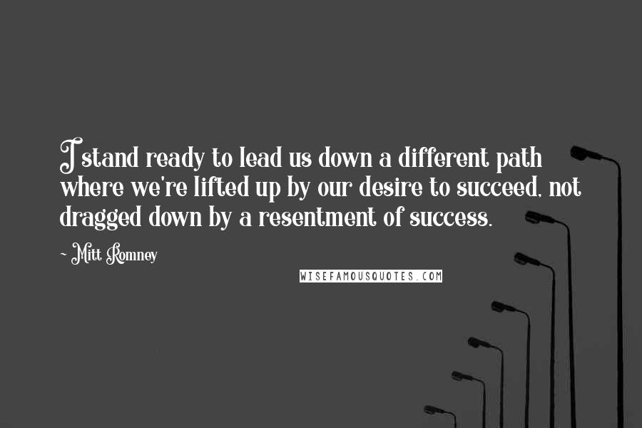 Mitt Romney Quotes: I stand ready to lead us down a different path where we're lifted up by our desire to succeed, not dragged down by a resentment of success.