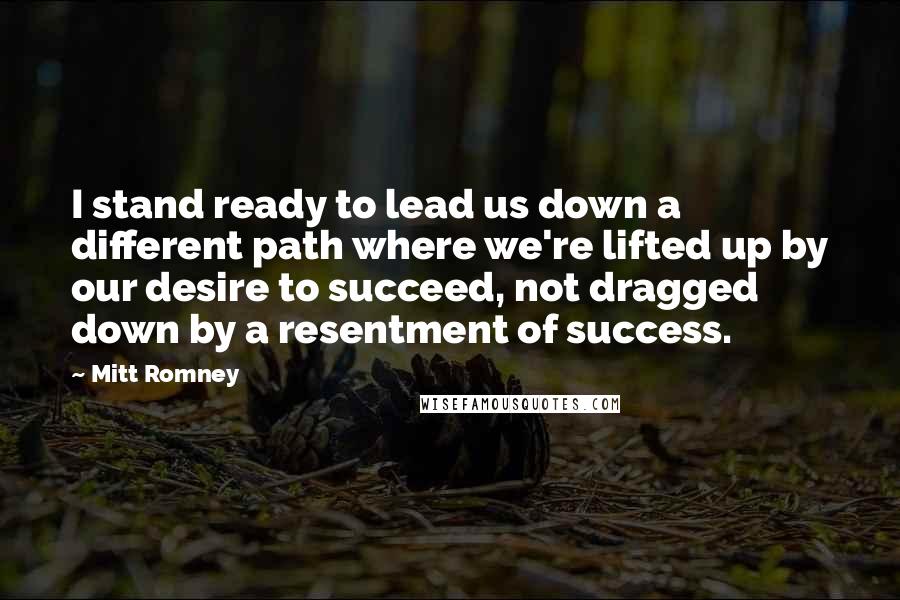 Mitt Romney Quotes: I stand ready to lead us down a different path where we're lifted up by our desire to succeed, not dragged down by a resentment of success.