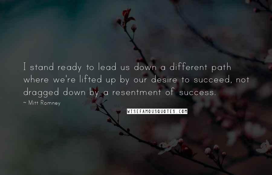 Mitt Romney Quotes: I stand ready to lead us down a different path where we're lifted up by our desire to succeed, not dragged down by a resentment of success.