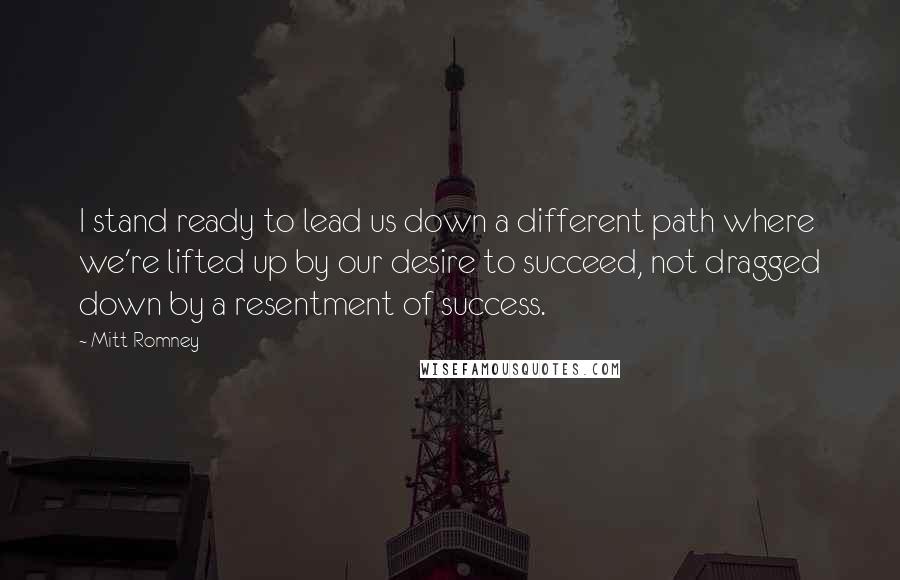 Mitt Romney Quotes: I stand ready to lead us down a different path where we're lifted up by our desire to succeed, not dragged down by a resentment of success.