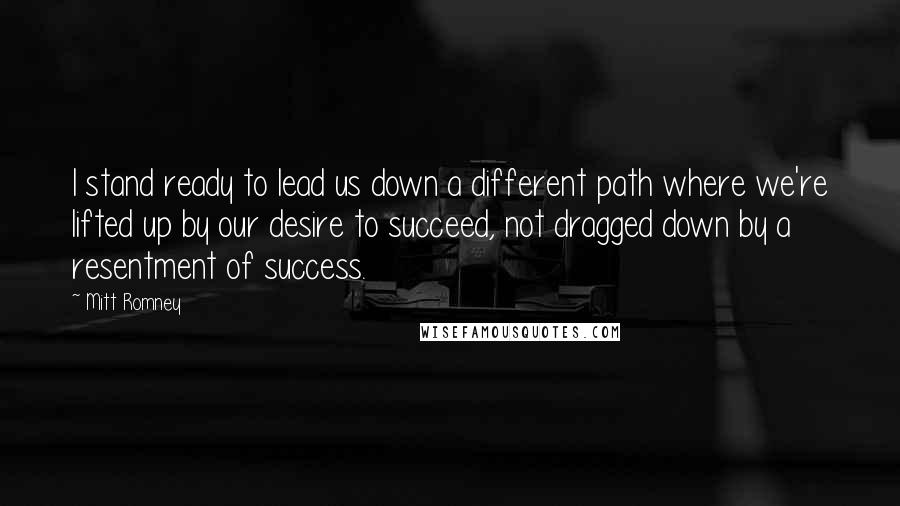 Mitt Romney Quotes: I stand ready to lead us down a different path where we're lifted up by our desire to succeed, not dragged down by a resentment of success.