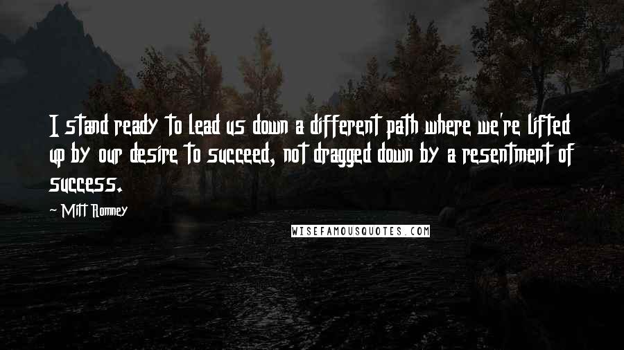 Mitt Romney Quotes: I stand ready to lead us down a different path where we're lifted up by our desire to succeed, not dragged down by a resentment of success.