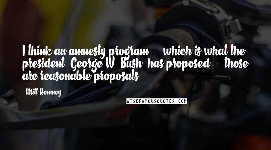 Mitt Romney Quotes: I think an amnesty program ... which is what the president (George W. Bush) has proposed ... those are reasonable proposals.