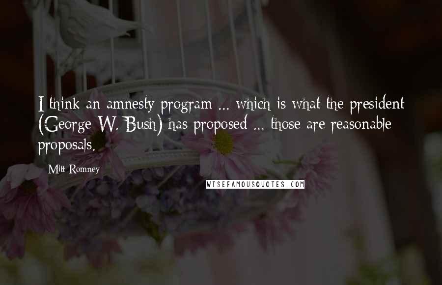 Mitt Romney Quotes: I think an amnesty program ... which is what the president (George W. Bush) has proposed ... those are reasonable proposals.