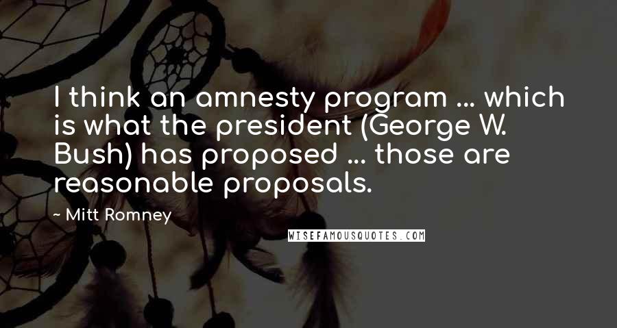 Mitt Romney Quotes: I think an amnesty program ... which is what the president (George W. Bush) has proposed ... those are reasonable proposals.