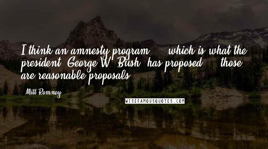 Mitt Romney Quotes: I think an amnesty program ... which is what the president (George W. Bush) has proposed ... those are reasonable proposals.