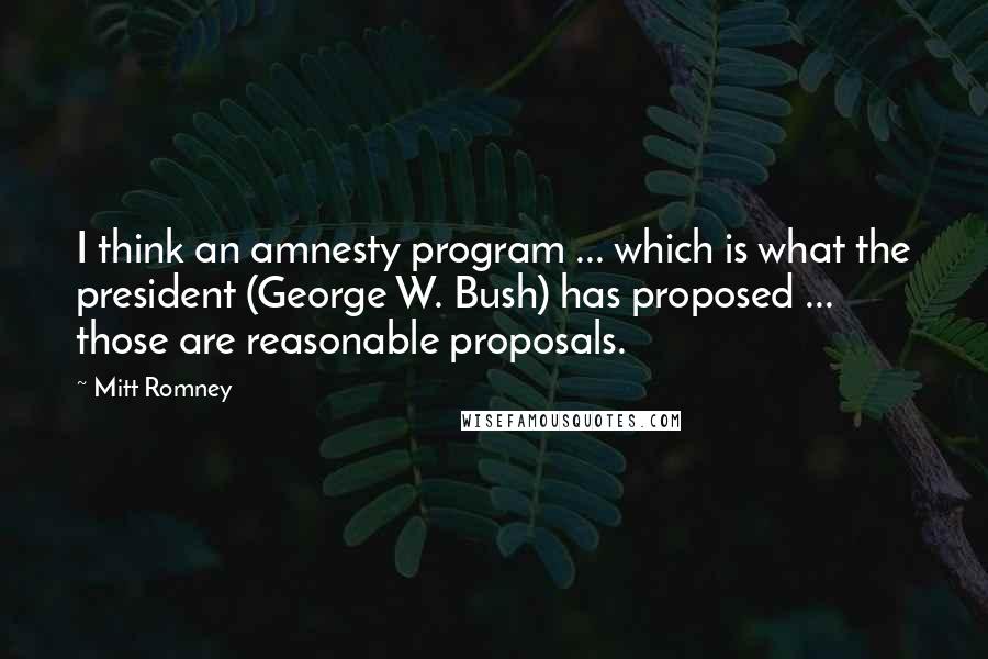 Mitt Romney Quotes: I think an amnesty program ... which is what the president (George W. Bush) has proposed ... those are reasonable proposals.