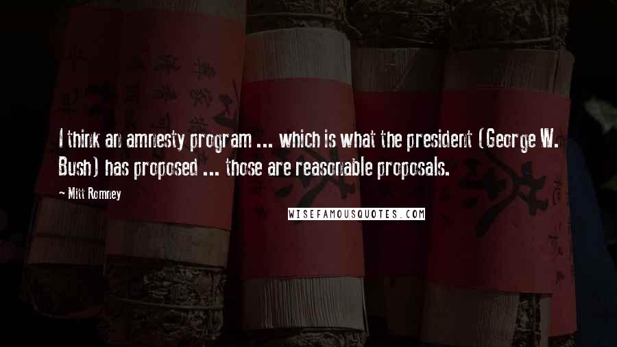 Mitt Romney Quotes: I think an amnesty program ... which is what the president (George W. Bush) has proposed ... those are reasonable proposals.