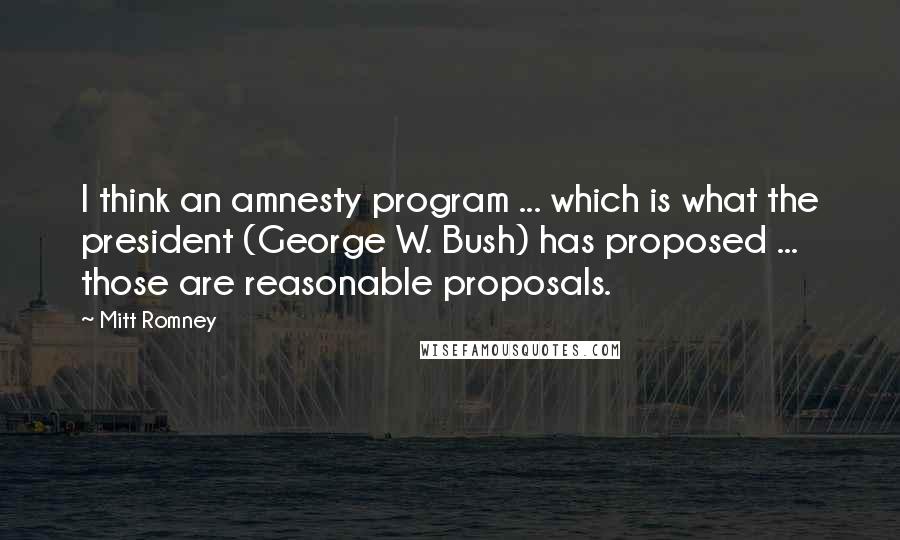 Mitt Romney Quotes: I think an amnesty program ... which is what the president (George W. Bush) has proposed ... those are reasonable proposals.