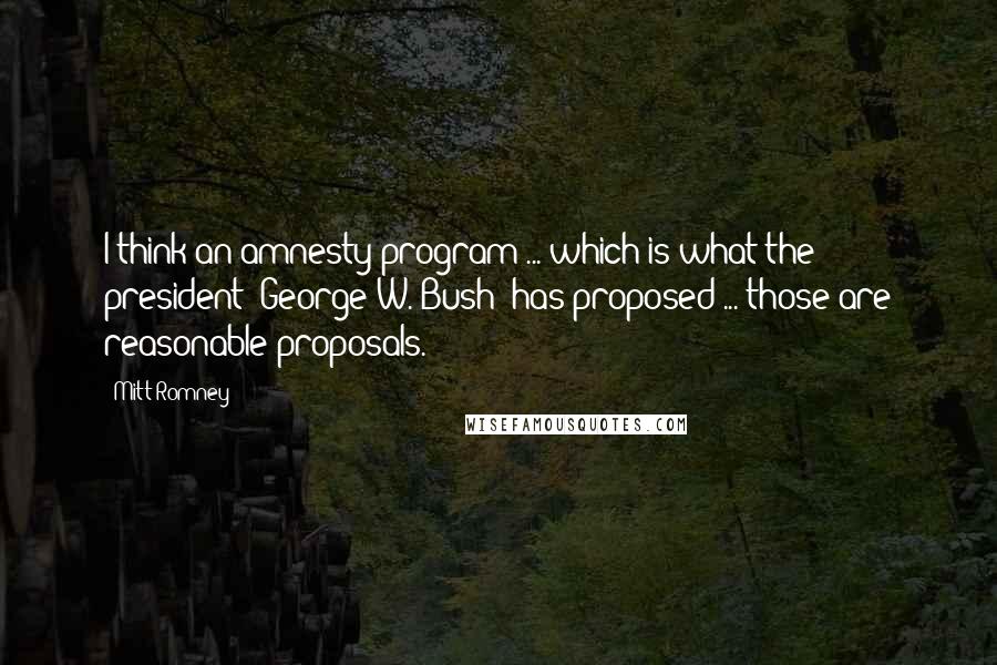 Mitt Romney Quotes: I think an amnesty program ... which is what the president (George W. Bush) has proposed ... those are reasonable proposals.