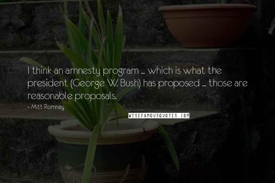 Mitt Romney Quotes: I think an amnesty program ... which is what the president (George W. Bush) has proposed ... those are reasonable proposals.
