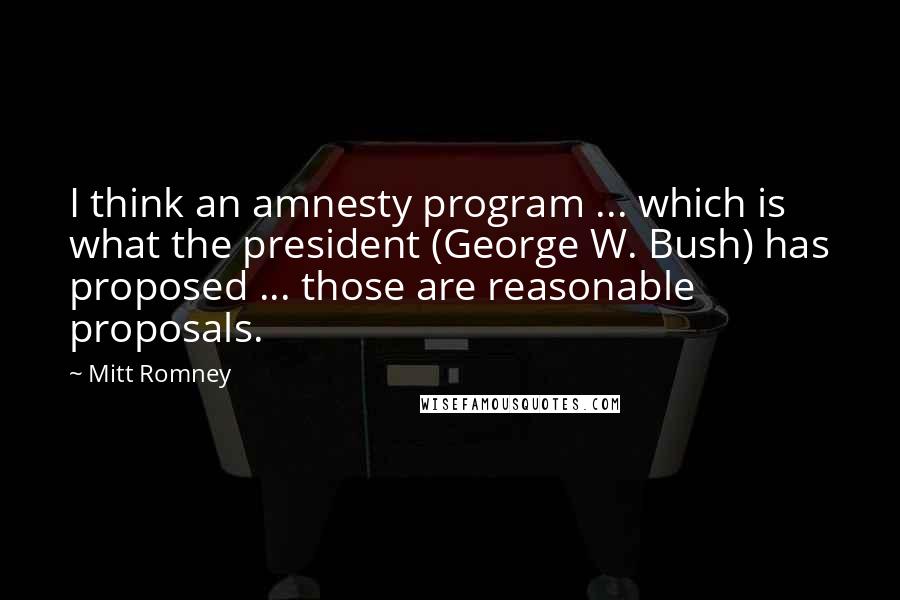 Mitt Romney Quotes: I think an amnesty program ... which is what the president (George W. Bush) has proposed ... those are reasonable proposals.