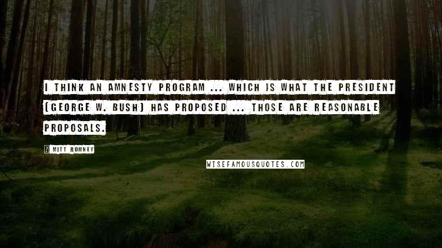 Mitt Romney Quotes: I think an amnesty program ... which is what the president (George W. Bush) has proposed ... those are reasonable proposals.