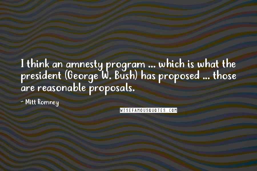 Mitt Romney Quotes: I think an amnesty program ... which is what the president (George W. Bush) has proposed ... those are reasonable proposals.