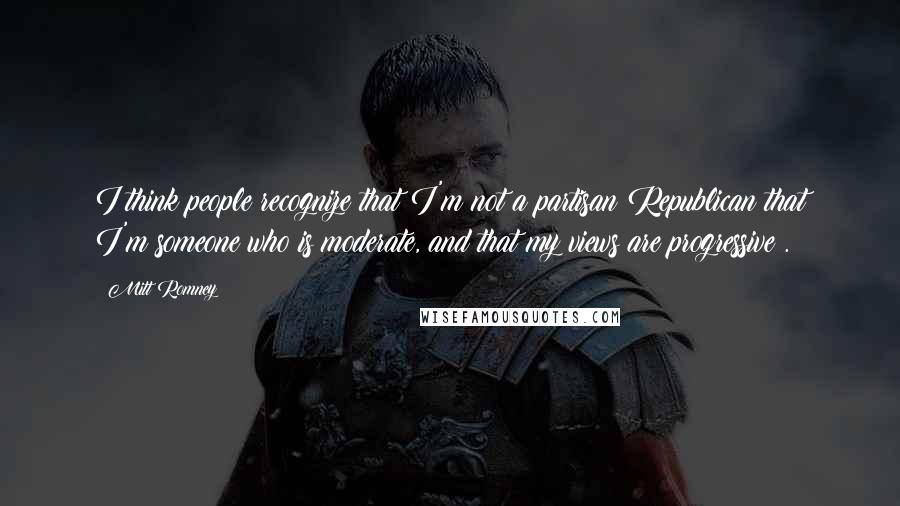 Mitt Romney Quotes: I think people recognize that I'm not a partisan Republican that I'm someone who is moderate, and that my views are progressive .