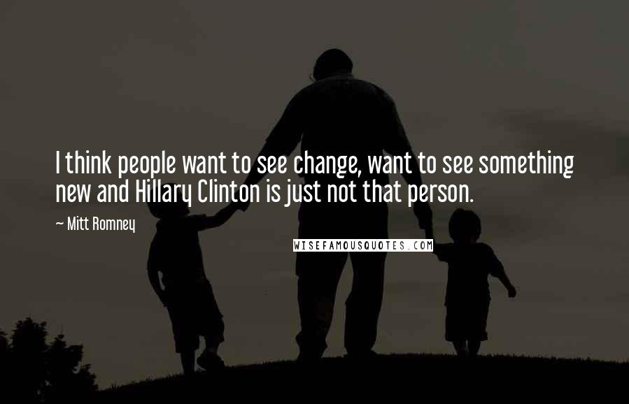 Mitt Romney Quotes: I think people want to see change, want to see something new and Hillary Clinton is just not that person.