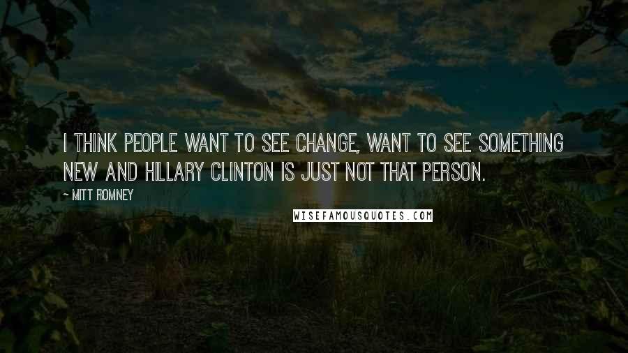 Mitt Romney Quotes: I think people want to see change, want to see something new and Hillary Clinton is just not that person.