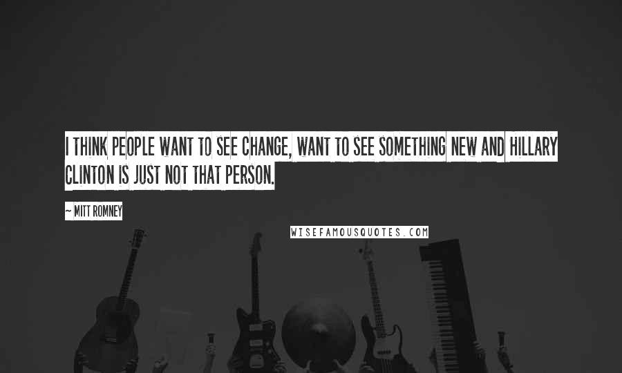 Mitt Romney Quotes: I think people want to see change, want to see something new and Hillary Clinton is just not that person.