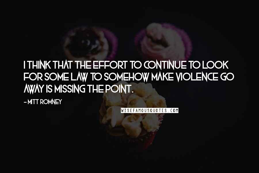 Mitt Romney Quotes: I think that the effort to continue to look for some law to somehow make violence go away is missing the point.