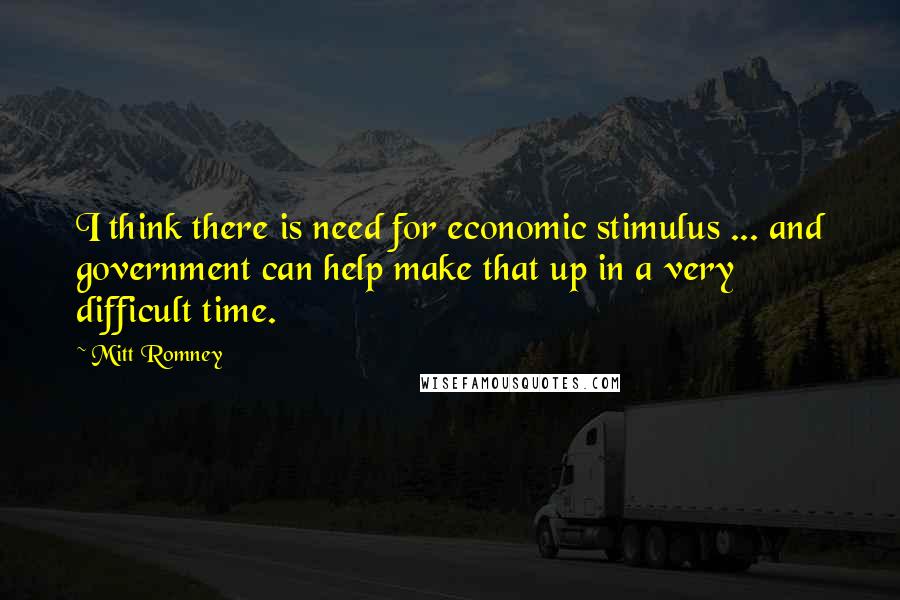 Mitt Romney Quotes: I think there is need for economic stimulus ... and government can help make that up in a very difficult time.