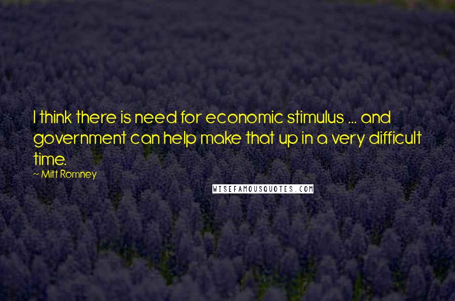 Mitt Romney Quotes: I think there is need for economic stimulus ... and government can help make that up in a very difficult time.