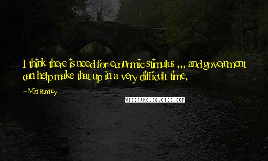 Mitt Romney Quotes: I think there is need for economic stimulus ... and government can help make that up in a very difficult time.