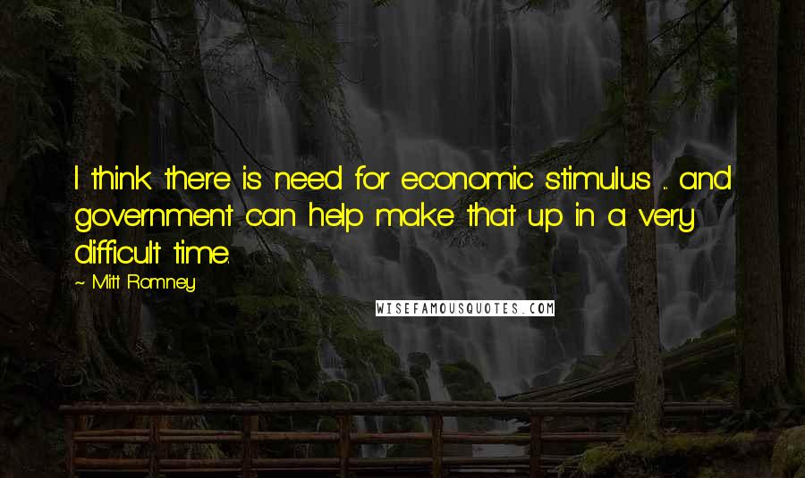 Mitt Romney Quotes: I think there is need for economic stimulus ... and government can help make that up in a very difficult time.