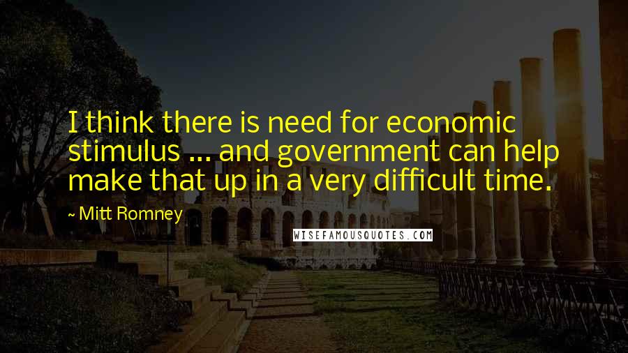 Mitt Romney Quotes: I think there is need for economic stimulus ... and government can help make that up in a very difficult time.
