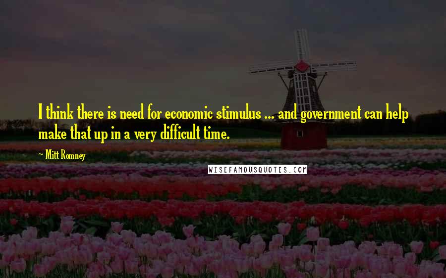 Mitt Romney Quotes: I think there is need for economic stimulus ... and government can help make that up in a very difficult time.