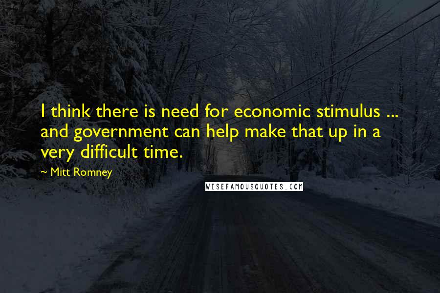 Mitt Romney Quotes: I think there is need for economic stimulus ... and government can help make that up in a very difficult time.