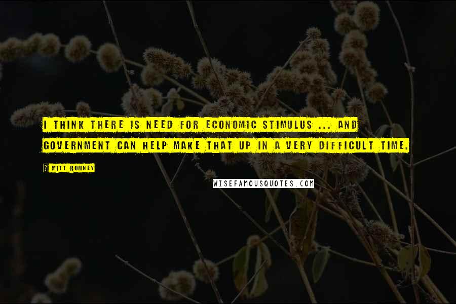 Mitt Romney Quotes: I think there is need for economic stimulus ... and government can help make that up in a very difficult time.