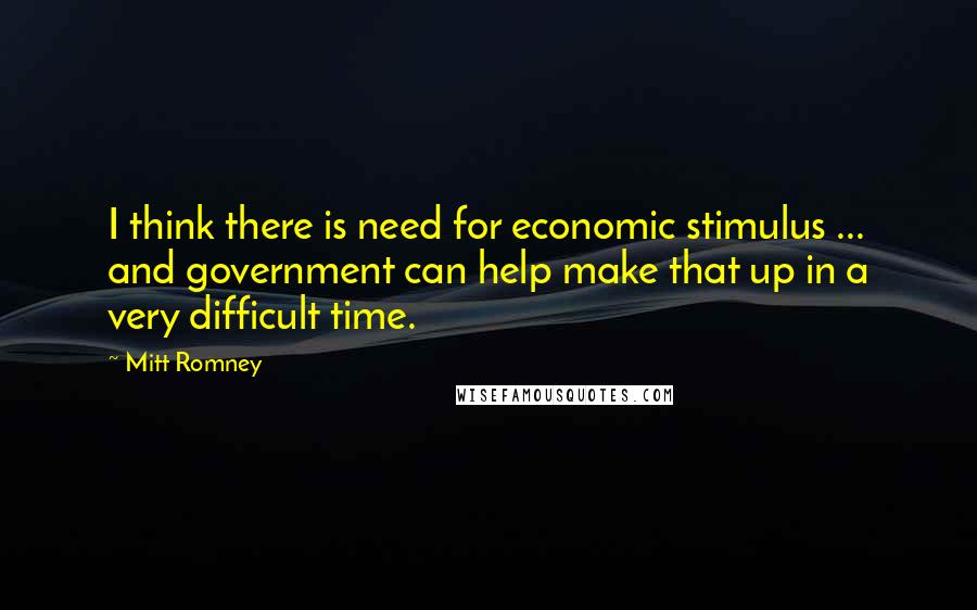 Mitt Romney Quotes: I think there is need for economic stimulus ... and government can help make that up in a very difficult time.